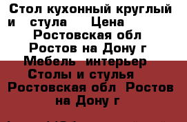 Стол кухонный круглый и 4 стула   › Цена ­ 15 000 - Ростовская обл., Ростов-на-Дону г. Мебель, интерьер » Столы и стулья   . Ростовская обл.,Ростов-на-Дону г.